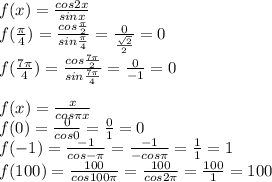 f(x)= \frac{cos2x}{sinx}\\ f(\frac{\pi}{4})=\frac{cos\frac{\pi}{2}}{sin\frac{\pi}{4}}=\frac{0}{\frac{\sqrt2}{2}}=0\\ f(\frac{7\pi}{4})=\frac{cos\frac{7\pi}{2}}{sin\frac{7\pi}{4}}=\frac{0}{-1}=0\\\\ f(x)=\frac{x}{cos\pi x}\\ f(0)=\frac{0}{cos0}=\frac{0}{1}=0\\ f(-1)=\frac{-1}{cos-\pi}=\frac{-1}{-cos\pi}=\frac{1}{1}=1\\ f(100)=\frac{100}{cos100\pi}=\frac{100}{cos2\pi}=\frac{100}{1}=100