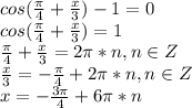 cos(\frac{\pi}{4}+\frac{x}{3})-1=0\\cos(\frac{\pi}{4}+\frac{x}{3})=1\\\frac{\pi}{4}+\frac{x}{3}=2\pi*n,n\in Z\\\frac{x}{3}=-\frac{\pi}{4}+2\pi*n,n\in Z\\x=-\frac{3\pi}{4}+6\pi*n