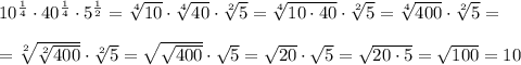 10^{\frac {1}{4}} \cdot 40^{\frac {1}{4}} \cdot 5^{\frac {1}{2}}=\sqrt [4]{10} \cdot \sqrt [4]{40} \cdot \sqrt [2]{5}=\sqrt [4]{10\cdot 40}\cdot \sqrt [2] 5=\sqrt [4]{400} \cdot \sqrt [2]5 = \\ \\ = \sqrt [2] {\sqrt [2]{400}}\cdot \sqrt [2]5 =\sqrt {\sqrt {400}}\cdot \sqrt 5 =\sqrt {20} \cdot \sqrt {5}=\sqrt {20\cdot 5}=\sqrt {100}=10