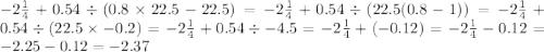 - 2 \frac{1}{4} + 0.54 \div (0.8 \times 22.5 - 22.5) = - 2 \frac{1}{4} + 0.54 \div (22.5(0.8 - 1)) = - 2 \frac{1}{4} + 0.54 \div (22.5 \times - 0.2) = - 2 \frac{1}{4} + 0.54 \div - 4.5 = - 2 \frac{1}{4} + ( - 0.12) = - 2 \frac{1}{4} - 0.12 = - 2.25 - 0.12 = - 2.37