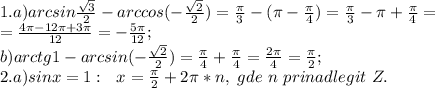 1.a) arcsin\frac{\sqrt3}{2}-arccos(-\frac{\sqrt2}{2}) = \frac{\pi}{3}-(\pi-\frac{\pi}{4})=\frac{\pi}{3}-\pi+\frac{\pi}{4}=\\=\frac{4\pi-12\pi+3\pi}{12}=-\frac{5\pi}{12};\\ b) arctg1-arcsin(-\frac{\sqrt2}{2})=\frac{\pi}{4}+\frac{\pi}{4}=\frac{2\pi}{4}=\frac{\pi}{2};\\ 2.a) sinx=1:\ \ x=\frac{\pi}{2}+2\pi*n, \ gde \ n\ prinadlegit\ Z.\\