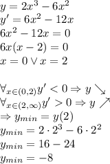 \\ y=2x^3-6x^2\\ y'=6x^2-12x\\ 6x^2-12x=0\\ 6x(x-2)=0\\ x=0 \vee x=2\\\\ \forall_{x\in(0,2)} y'<0\Rightarrow y\searrow\\ \forall_{x\in(2,\infty)} y'0\Rightarrow y\nearrow\\ \Rightarrow y_{min}=y(2)\\ y_{min}=2\cdot 2^3-6\cdot2^2\\ y_{min}=16-24\\ y_{min}=-8