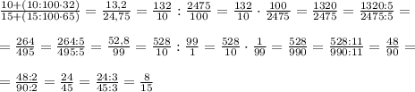 \frac{10+(10: 100\cdot 32)}{15+(15:100\cdot 65)}= \frac{13,2}{24,75}=\frac{132}{10}:\frac{2475}{100}=\frac{132}{10}\cdot \frac{100}{2475}=\frac{1320}{2475}=\frac{1320:5}{2475:5}=\\\\ =\frac{264}{495}=\frac{264:5}{495:5}=\frac{52,8}{99}=\frac{528}{10}:\frac{99}{1}=\frac{528}{10}\cdot \frac{1}{99}=\frac{528}{990}=\frac{528:11}{990:11}=\frac{48}{90}=\\\\ =\frac{48:2}{90:2}=\frac{24}{45}=\frac{24:3}{45:3}=\frac{8}{15}