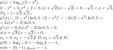 g(x)=\log_{0,5}(2-x^2), \\ 2-x^20, x^2-2<0, (x+\sqrt2)(x-\sqrt2)<0, -\sqrt2<x<\sqrt2, \\ D_g=(-\sqrt2;\sqrt2), \\ g'(x)=(2-x^2)\ln0,5\cdot(2-x^2)'=-2x(2-x^2)\ln0,5= \\ =2x(x^2-2)\ln0,5, \\ g'(x)=0, 2x(x^2-2)\ln0,5=0, \\ x(x+\sqrt2)(x-\sqrt2)=0, \\ x_1=0, x_2=-\sqrt2\notin D, x_2=\sqrt2\notin D, \\ g(0)=\log_{2^{-1}}2=-\log_22=-1, \\ min - (0;-1), g_{min}=-1.