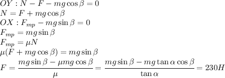 OY: N-F-mg\cos\beta=0\\N=F+mg\cos\beta\\OX: F_{mp}-mg\sin\beta=0\\F_{mp}=mg\sin\beta\\F_{mp}=\mu N\\\mu (F+mg\cos\beta)=mg\sin\beta\\F=\cfrac{mg\sin\beta-\mu mg\cos\beta}{\mu}=\cfrac{mg\sin\beta-mg\tan\alpha\cos\beta}{\tan\alpha}=230H