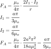 F_A=\cfrac{\mu_o}{4\pi}\cdot\cfrac{2I_1\cdot I_2}{r}\\I_1=\cfrac{a\pi}{3\mu_o}\\I_2=\cfrac{a\pi}{6\mu_o}\\F_A=\cfrac{\mu_o}{4\pi}\cdot\cfrac{2a^2\pi^2}{18a\mu_o^2}=\cfrac{a\pi}{9\mu_o}