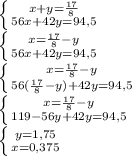 \left \{ {x+y= \frac{17}{8} } \atop {56x+42y=94,5}} \right. \\&#10; \left \{ {{x= \frac{17}{8}-y } \atop {56x+42y=94,5}} \right. \\&#10; \left \{ {{x= \frac{17}{8}-y } \atop {56( \frac{17}{8}-y)+42y =94,5}} \right. \\&#10; \left \{ {{x= \frac{17}{8}-y } \atop {119-56y+42y=94,5}} \right. \\&#10; \left \{ {{y=1,75} \atop {x=0,375}} \right.