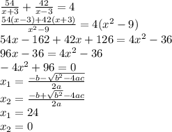 \frac{54}{x+3} + \frac{42}{x-3}=4\\&#10; \frac{54(x-3)+42(x+3)}{ x^{2} -9} =4( x^{2} -9)\\&#10;54x-162+42x+126=4 x^{2} -36\\&#10;96x-36=4 x^{2} -36\\&#10; -4 x^{2} +96=0\\&#10; x_{1} = \frac{-b- \sqrt{ b^{2}-4ac } }{2a}\\&#10; x_{2}= \frac{-b+ \sqrt{ b^{2} }-4ac }{2a} \\&#10; x_{1} =24\\&#10; x_{2}=0\\&#10;