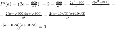 P`(a)=(2a+ \frac{600}{a)})`=2- \frac{600}{a^2} = \frac{2a^2-600}{a^2}= \frac{2(a^2-300)}{a^2}=\\\\= \frac{2(a- \sqrt{300})(a+ \sqrt{300} ) }{a^2} = \frac{2(a-10 \sqrt{3})(a+10 \sqrt{3}) }{a^2} \\\\ \frac{2(a-10 \sqrt{3})(a+10 \sqrt{3}) }{a^2}=0