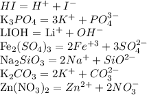 HI = H ^{+} + I ^{-} &#10;&#10;K_{3}PO_{4} = 3K^{+} + PO_{4}^{3-} &#10;&#10;LIOH = Li^{+} + OH^{-} &#10;&#10;Fe_{2} (SO_{4})_{3} = 2Fe^{+3} + 3SO_{4}^{2-} &#10;&#10;Na_{2}SiO_{3} = 2Na^{+} + SiO^{2-} &#10;&#10;K_{2}CO_{3} = 2K^{+} + CO_{3}^{2-} &#10;&#10;Zn(NO_{3})_{2} = Zn^{2+} + 2NO_{3}^{-}