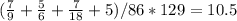 ( \frac{7}{9} + \frac{5}{6} + \frac{7}{18}+5)/86*129=10.5