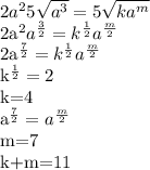 2a^{2}5 \sqrt{a^{3}}=5 \sqrt{ka^{m}}&#10;&#10;2a^{2}a^{ \frac{3}{2}}=k^{ \frac{1}{2}}a^{ \frac{m}{2}}&#10;&#10;2a^{ \frac{7}{2}}=k^{ \frac{1}{2}}a^{ \frac{m}{2}}&#10;&#10; k^{ \frac{1}{2}}=2&#10;&#10;k=4&#10;&#10;a^{ \frac{7}{2}}=a^{ \frac{m}{2}}&#10;&#10;m=7&#10;&#10;k+m=11