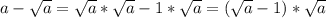 a-\sqrt{a}=\sqrt{a}*\sqrt{a}-1*\sqrt{a}=(\sqrt{a}-1)*\sqrt{a}