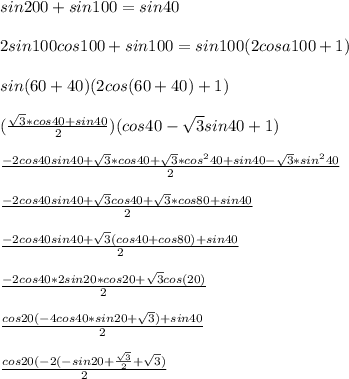 sin200+sin100=sin40\\\\&#10;2sin100cos100+sin100=sin100(2cosa100+1)\\\\&#10;sin(60+40)(2cos(60+40)+1)\\\\&#10;(\frac{\sqrt{3}*cos40+sin40}{2})(cos40-\sqrt{3}sin40+1)\\\\&#10;\frac{-2cos40sin40+\sqrt{3}*cos40+\sqrt{3}*cos^240+sin40-\sqrt{3}*sin^240}{2}\\\\&#10;\frac{-2cos40sin40+\sqrt{3}cos40+\sqrt{3}*cos80+sin40}{2}\\\\&#10;\frac{-2cos40sin40+\sqrt{3}(cos40+cos80)+sin40}{2}\\\\&#10;\frac{-2cos40*2sin20*cos20+\sqrt{3}cos(20)}{2}\\\\&#10;\frac{cos20(-4cos40*sin20+\sqrt{3})+sin40}{2}\\\\&#10;\frac{cos20(-2(-sin20+\frac{\sqrt{3}}{2}+\sqrt{3})}{2}