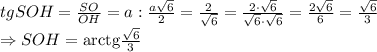 tgSOH= \frac{SO}{OH} =a: \frac{a \sqrt{6} }{2} = \frac{2}{ \sqrt{6} } =\frac{2\cdot \sqrt{6}}{ \sqrt{6}\cdot \sqrt{6} } =\frac{2\sqrt{6}}{6 } =\frac{\sqrt{6}}{3 } \\\ \Rightarrow SOH=\mathrm{arctg} \frac{\sqrt{6}}{3 }