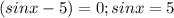 (sinx-5)=0;sinx=5