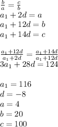 \frac{b}{a}=\frac{c}{b}\\&#10;a_{1}+2d=a\\&#10;a_{1}+12d=b\\&#10;a_{1}+14d=c\\&#10;\\&#10;\frac{a_{1}+12d}{a_{1}+2d} =\frac{a_{1}+14d}{a_{1}+12d}\\&#10;3a_{1}+28d=124\\&#10;\\&#10;a_{1}=116\\&#10;d=-8\\&#10;a=4\\&#10;b=20\\&#10;c=100&#10;