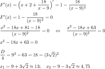 F'(x)=\Big(x+2+\dfrac{18}{x-9}\Big)'=1-\dfrac{18}{(x-9)^2}\\\\F'(x)=1-\dfrac{18}{(x-9)^2}=0\\\\ \dfrac{x^2-18x+81-18}{(x-9)^2}=0~~~\Leftrightarrow~~~\dfrac{x^2-18x+63}{(x-9)^2}=0\\\\ x^2-18x+63=0\\\\ \dfrac{D}4=9^2-63=18=(3\sqrt2)^2\\\\x_1=9+3\sqrt2\approx 13;~~~x_2=9-3\sqrt2\approx 4,75