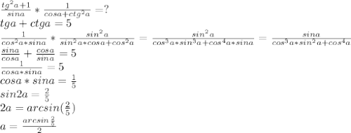 \frac{tg^2a+1}{sina}*\frac{1}{cosa+ctg^2a}=?\\&#10;tga+ctga=5\\&#10;\frac{1}{cos^2a*sina}*\frac{sin^2a}{sin^2a*cosa+cos^2a}=\frac{sin^2a}{cos^3a*sin^3a+cos^4a*sina}=\frac{sina}{cos^3a*sin^2a+cos^4a}\\&#10;\frac{sina}{cosa}+\frac{cosa}{sina}=5\\&#10;\frac{1}{cosa*sina}=5\\&#10;cosa*sina=\frac{1}{5}\\&#10;sin2a=\frac{2}{5}\\&#10;2a=arcsin(\frac{2}{5})\\&#10;a=\frac{arcsin\frac{2}{5}}{2}&#10;