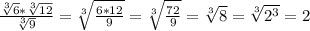 \frac{ \sqrt[3]{6} * \sqrt[3]{12}}{ \sqrt[3]{9} }= \sqrt[3]{ \frac{6*12}{9} } = \sqrt[3]{ \frac{72}{9}} = \sqrt[3]{8} = \sqrt[3]{2^3} =2