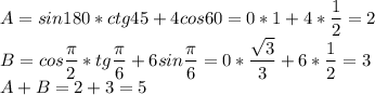 \displaystyle A=sin 180*ctg45+4 cos60=0*1+4* \frac{1}{2}=2\\B=cos \frac{ \pi }{2}*tg \frac{ \pi }{6}+6sin \frac{ \pi }{6}=0* \frac{ \sqrt{3}}{3}+6* \frac{1}{2}=3\\A+B=2+3=5