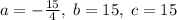 a=-\frac{15}{4},\; b=15,\; c=15