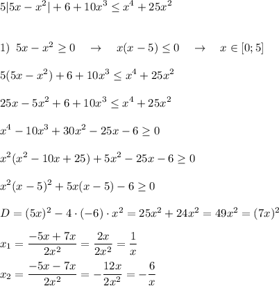 \displaystyle 5|5x-x^2|+6+10x^3 \leq x^4+25x^2\\\\\\1)\,\,\,5x-x^2 \geq 0\quad \rightarrow \quad x(x-5) \leq 0\quad \rightarrow \quad x\in[0;5]\\\\5(5x-x^2)+6+10x^3 \leq x^4+25x^2\\\\25x-5x^2+6+10x^3 \leq x^4+25x^2\\\\x^4-10x^3+30x^2-25x-6 \geq 0\\\\x^2(x^2-10x+25)+5x^2-25x-6 \geq 0\\\\x^2(x-5)^2+5x(x-5)-6 \geq 0\\\\D=(5x)^2-4\cdot (-6)\cdot x^2=25x^2+24x^2=49x^2=(7x)^2\\\\x_1=\frac{-5x+7x}{2x^2}=\frac{2x}{2x^2}=\frac{1}x\\\\x_2=\frac{-5x-7x}{2x^2}=-\frac{12x}{2x^2}=-\frac{6}x