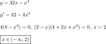 y = 32x - x^4\\\\&#10;y' = 32 - 4x^3\\\\&#10;4(8 - x^3) = 0, \ (2 - x)(4 + 2x + x^2) = 0, \ x = 2\\\\ \boxed{x \in (-\infty, 2)}