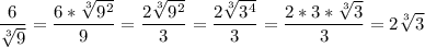 \displaystyle \frac{6}{\sqrt[3]{9}}=\frac{6*\sqrt[3]{9^2}}{9}=\frac{2\sqrt[3]{9^2}}{3} =\frac{2\sqrt[3]{3^4}}{3}= \frac{2*3*\sqrt[3]{3}}{3}=2\sqrt[3]{3}