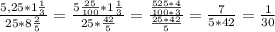 \frac{5,25*1 \frac{1}{3} }{25*8 \frac{2}{5} } = \frac{5 \frac{25}{100}*1 \frac{1}{3} }{ 25*\frac{42}{5} } =\frac{ \frac{525*4}{100*3} }{ \frac{25*42}{5} } = \frac{7}{5*42}= \frac{1}{30}