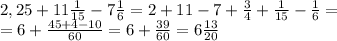 2,25+11 \frac{1}{15}-7 \frac{1}{6}=2+11-7+ \frac{3}{4}+ \frac{1}{15}- \frac{1}{6}=\\&#10;=6+ \frac{45+4-10}{60}=6+ \frac{39}{60}=6 \frac{13}{20}