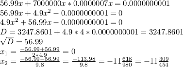 56.99x+7000000x*0.0000007x=0.0000000001 \\ 56.99x+4.9x^2-0.0000000001=0 \\ 4.9x^2+56.99x-0.0000000001=0 \\ D=3247.8601+4.9*4*0.0000000001=3247.8601 \\ \sqrt{D}=56.99 \\ x_1= \frac{-56.99+56.99}{2*4.9}=0 \\ x_2= \frac{-56.99-56.99}{9.8} = \frac{-113.98}{9.8}=-11 \frac{618}{980}=-11 \frac{309}{454}