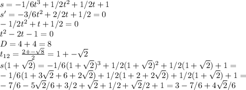 s=-1/6t^3+1/2t^2+1/2t+1\\ s'=-3/6t^2+2/2t+1/2=0\\ -1/2t^2+t+1/2=0\\ t^2-2t-1=0\\ D=4+4=8\\ t _{12} = \frac{2+- \sqrt{8} }{2} =1+-\sqrt{2}\\ s(1+\sqrt {2})=-1/6(1+\sqrt{2})^3+1/2(1+\sqrt{2})^2+1/2(1+\sqrt{2})+1=\\ -1/6(1+3\sqrt{2}+6+2\sqrt{2})+1/2(1+2+2\sqrt{2})+1/2(1+\sqrt{2})+1=\\ -7/6-5\sqrt{2} /6+3/2+\sqrt{2}+1/2+\sqrt{2}/2+1=3-7/6+4\sqrt{2}/6