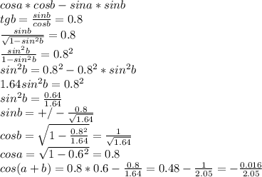 cosa*cosb-sina*sinb\\ &#10;tgb=\frac{sinb}{cosb}=0.8\\ &#10; \frac{sinb}{\sqrt{1-sin^2b}}=0.8\\&#10; \frac{sin^2b}{1-sin^2b}=0.8^2\\&#10; sin^2b=0.8^2-0.8^2*sin^2b\\&#10; 1.64sin^2b=0.8^2\\&#10; sin^2b=\frac{0.64}{1.64}\\&#10; sinb=+/-\frac{0.8}{\sqrt{1.64}}\\&#10;cosb=\sqrt{1-\frac{0.8^2}{1.64}}=\frac{1}{\sqrt{1.64}}\\&#10; cosa=\sqrt{1-0.6^2}=0.8\\&#10; cos(a+b)=0.8*0.6-\frac{0.8}{1.64}=0.48-\frac{1}{2.05}=-\frac{0.016}{2.05}