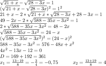 \sqrt{21+x}-\sqrt{28-3x}=1 \\ (\sqrt{21+x}-\sqrt{28-3x})^2=1^2 \\ 21+x-2*\sqrt{21+x}*\sqrt{28-3x}+28-3x=1 \\ 49-2x-2*\sqrt{588-35x-3x^2}=1 \\ 2*\sqrt{588-35x-3x^2}=48-2x \\ \sqrt{588-35x-3x^2}=24-x \\ ( \sqrt{588-35x-3x^2})^2=(24-x)^2 \\ 588-35x-3x^2=576-48x+x^2 \\ 4x^2-13x-12=0 \\ D=169+192=361 \\ x_1=\frac{13-19}{8}=-\frac{3}{4}=-0,75 \ \ \ \ \ \ \ \ \ x_2=\frac{13+19}{8}=4