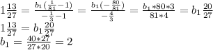 1 \frac{13}{27} = \frac{ b_{1}( \frac{1}{81} -1) }{ -\frac{1}{3}-1} = \frac{ b_{1}(- \frac{80}{81}) }{- \frac{4}{3} } = \frac{ b_{1} *80*3}{81*4} =b_{1} \frac{ 20}{27} \\ 1 \frac{13}{27} =b_{1} \frac{ 20}{27} \\ b_{1} = \frac{40*27}{27*20} =2