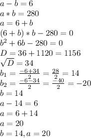 a-b=6 \\ a*b=280 \\ a=6+b \\ (6+b)*b-280=0 \\ b ^{2} +6b-280=0\\D=36+1120=1156 \\ \sqrt{D} =34 \\ b _{1} = \frac{-6+34}{2} = \frac{28}{2} =14 \\ b _{2} = \frac{-6-34}{2} = \frac{-40}{2} =-20 \\ b=14 \\ a-14=6 \\ a=6+14 \\ a=20 \\ b=14,a=20