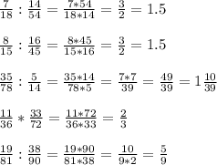 \frac{7}{18} : \frac{14}{54} = \frac{7*54}{18*14} = \frac{3}{2} =1.5 \\ \\ \frac{8}{15} : \frac{16}{45} = \frac{8*45}{15*16} = \frac{3}{2} =1.5 \\ \\ \frac{35}{78} : \frac{5}{14} = \frac{35*14}{78*5} = \frac{7*7}{39} = \frac{49}{39} =1 \frac{10}{39} \\ \\ \frac{11}{36} * \frac{33}{72} = \frac{11*72}{36*33} = \frac{2}{3} \\ \\ \frac{19}{81} : \frac{38}{90} = \frac{19*90}{81*38} = \frac{10}{9*2} = \frac{5}{9}