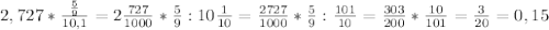 2,727 * \frac{ \frac{5}{9} }{10,1} =2 \frac{727}{1000} * \frac{5}{9} :10 \frac{1}{10}= \frac{2727}{1000}* \frac{5}{9}: \frac{101}{10} = \frac{303}{200} * \frac{10}{101} = \frac{3}{20} =0,15