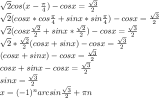 \sqrt{2}cos(x- \frac{ \pi }{4} )-cosx= \frac{ \sqrt{3} }{2} \\ \sqrt{2}(cosx*cos \frac{ \pi }{4}+sinx*sin \frac{ \pi }{4})-cosx= \frac{ \sqrt{3} }{2} \\ \sqrt{2}(cosx\frac{ \sqrt{2} }{2}+sinx*\frac{ \sqrt{2} }{2})-cosx= \frac{ \sqrt{3} }{2} \\ \sqrt{2}*\frac{ \sqrt{2} }{2}(cosx+sinx)-cosx= \frac{ \sqrt{3} }{2} \\ (cosx+sinx)-cosx= \frac{ \sqrt{3} }{2} \\ cosx+sinx-cosx= \frac{ \sqrt{3} }{2} \\ sinx= \frac{ \sqrt{3} }{2} \\ x= (-1)^{n} arcsin \frac{ \sqrt{3} }{2}+ \pi n \\