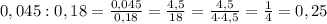 0,045:0,18=\frac{0,045}{0,18}=\frac{4,5}{18}=\frac{4,5}{4\cdot4,5}=\frac14=0,25