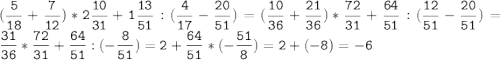 (\tt\displaystyle\frac{5}{18}+\frac{7}{12})*2\frac{10}{31}+1\frac{13}{51}:(\frac{4}{17}-\frac{20}{51})=(\frac{10}{36}+\frac{21}{36})*\frac{72}{31}+\frac{64}{51}:(\frac{12}{51}-\frac{20}{51})=\frac{31}{36}*\frac{72}{31}+\frac{64}{51}:(-\frac{8}{51})=2+\frac{64}{51}*(-\frac{51}{8})=2+(-8)=-6