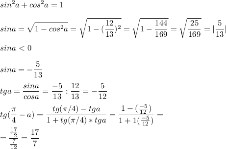 \displaystyle sin^2a+cos^2a=1\\\\sina= \sqrt{1-cos^2a}= \sqrt{1-( \frac{12}{13})^2}= \sqrt{1- \frac{144}{169}}= \sqrt{ \frac{25}{169}}=| \frac{5}{13}|\\\\sina\ \textless \ 0\\\\sina=- \frac{5}{13}\\\\tga= \frac{sina}{cosa}= \frac{-5}{13}: \frac{12}{13}=- \frac{5}{12}\\\\tg( \frac{ \pi }{4}-a)= \frac{tg( \pi /4)-tga}{1+tg( \pi /4)*tga}= \frac{1-( \frac{-5}{12})}{1+1( \frac{-5}{12})}=\\\\= \frac{ \frac{17}{12}}{ \frac{7}{12}}= \frac{17}{7}