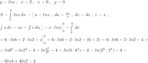 y=lnx\; ,\; \; x=2\; ,\; \; x=6\; ,\; \; y=0\\\\S=\int\limits^6_2\, lnx\, dx=[\; u=lnx\; ,\; du=\frac{dx}{x}\; ,\; dv=dx\; ,\; v=x\; ,\\\\\int u\, dv=uv-\int v\, du\; ]=x\cdot lnx\Big |_2^6-\int\limits^6_2\, dx \\\\=6\cdot ln6-2\cdot ln2-x\Big |_2^6=6\cdot ln6-2\cdot ln2-(6-2)=6\cdot ln6-2\cdot ln2-4=\\\\=ln6^6-ln2^2-4=ln\frac{6^6}{2^2}-4=ln(9\cdot 6^4)-4=ln(3^6\cdot 2^4)-4=\\\\=6ln3+4ln2-4