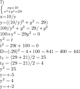 7)&#10;&#10; \left \{ {{xy=10} \atop {x^{2}+y^{2}=29}} \right.&#10;&#10;x=10/y&#10;&#10;y=((10/y)^{2}+y^{2}=29)&#10;&#10;100/y^{2}+y^{2}=29/*y^{2}&#10;&#10;100+y^{4}-29y^{2}=0&#10;&#10;y^{2}=t&#10;&#10;t^{2}-29t+100=0&#10;&#10;D=(-29)^{2}-4*100=841-400=441&#10;&#10;t_{1}=(29+21)/2=25&#10;&#10;t_{2}=(29-21)/2=4&#10;&#10;y^{2}=25&#10;&#10;y=+-5&#10;&#10;y^{2}=4&#10;&#10;y=+-2