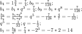 b_4=1\frac{3}{4}=\frac{7}{4};b_9=-\frac{7}{128};\\b_4=b_1*q^3=\frac{7}{4};b_9=b_1*q^8=-\frac{7}{128};\\\frac{b_9}{b_4}=\frac{b_1*q^8}{b_1*q^3}=q^5=-\frac{7}{128}*\frac{4}{7}=-\frac{1}{32};\\q^5=-\frac{1}{32};q=-\frac{1}{2};\\b_1=\frac{b_4}{q^3}=\frac{7}{4}*-2^3=-7*2=14