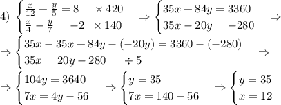 4)\;\begin{cases}\frac x{12}+\frac y5=8\;\;\;\;\times420\\\frac x4-\frac y7=-2\;\;\times140\end{cases}\Rightarrow\begin{cases}35x+84y=3360\\35x-20y=-280\end{cases}\Rightarrow\\\Rightarrow\begin{cases}35x-35x+84y-(-20y)=3360-(-280)\\35x=20y-280\;\;\;\;\;\div5\end{cases}\Rightarrow\\\Rightarrow\begin{cases}104y=3640\\7x=4y-56\end{cases}\Rightarrow\begin{cases}y=35\\7x=140-56\end{cases}\Rightarrow\begin{cases}y=35\\x=12\end{cases}