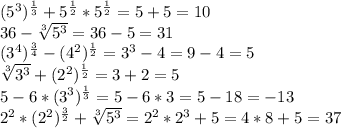 (5^{3})^{ \frac{1}{3}}+5^{ \frac{1}{2} }*5^{ \frac{1}{2}}=5+5=10 \\ 36- \sqrt[3]{5^{3}}=36-5=31 \\ (3^{4})^{ \frac{3}{4}}-(4^{2})^{ \frac{1}{2}}=3^{3}-4=9-4=5 \\ \sqrt[3]{3^{3}}+(2^{2})^{ \frac{1}{2}}=3+2=5 \\ 5-6*(3^{3})^{ \frac{1}{3}}=5-6*3=5-18=-13 \\ 2^{2}*(2^{2})^{ \frac{3}{2}}+ \sqrt[3]{5^{3}}=2^{2}*2^{3}+5=4*8+5=37