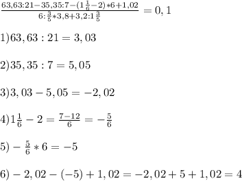 \frac{63,63:21-35,35:7-(1 \frac{1}{6}-2 )*6+1,02}{6: \frac{3}{5}*3,8+3,2:1 \frac{3}{5}}=0,1\\ \\ 1)63,63 :21=3,03 \\ \\ 2)35,35:7=5,05 \\ \\ 3)3,03-5,05=-2,02 \\ \\ 4)1 \frac{1}{6}-2= \frac{7-12}{6}= - \frac{5}{6} \\ \\5)- \frac{5}{6}*6=-5 \\ \\ 6)-2,02-(-5)+1,02=-2,02+5+1,02=4