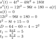 s'(t)=4t^3-48t^2+180t\\s''(t)=12t^2-96t+180=a(t)\\a(t)=0\\12t^2-96t+180=0\\t^2-8t+15=0\\D=64-60=4=2^2\\t_1=\frac{8+2}{2} =5\\t_2=\frac{8-2}{2} =3